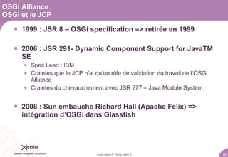 OSGi Alliance
OSGi et le JCP

    1999 : JSR 8 – OSGi specification => retirée en 1999

    2006 : JSR 291- Dynamic Component Support for JavaTM
     SE
         Spec Lead : IBM
         Craintes que le JCP n’ai qu’un rôle de validation du travail de l’OSGi
          Alliance
         Craintes du chevauchement avec JSR 277 – Java Module System


    2008 : Sun embauche Richard Hall (Apache Felix) =>
     intégration d’OSGi dans Glassfish




                                    www.xebia.fr / blog.xebia.fr                   20
 