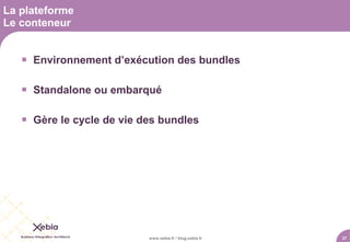 La plateforme
Le conteneur


    Environnement d’exécution des bundles

    Standalone ou embarqué

    Gère le cycle de vie des bundles




                           www.xebia.fr / blog.xebia.fr   27
 