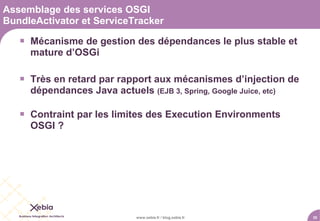 Assemblage des services OSGI
BundleActivator et ServiceTracker

    Mécanisme de gestion des dépendances le plus stable et
     mature d’OSGi

    Très en retard par rapport aux mécanismes d’injection de
     dépendances Java actuels (EJB 3, Spring, Google Juice, etc)

    Contraint par les limites des Execution Environments
     OSGI ?




                              www.xebia.fr / blog.xebia.fr         35
 