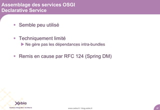 Assemblage des services OSGI
Declarative Service

     Semble peu utilisé

     Techniquement limité
        Ne gère pas les dépendances intra-bundles

     Remis en cause par RFC 124 (Spring DM)




                               www.xebia.fr / blog.xebia.fr   37
 