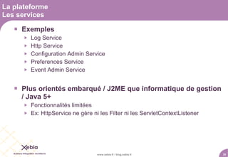 La plateforme
Les services

    Exemples
         Log Service
         Http Service
         Configuration Admin Service
         Preferences Service
         Event Admin Service


    Plus orientés embarqué / J2ME que informatique de gestion
     / Java 5+
         Fonctionnalités limitées
         Ex: HttpService ne gère ni les Filter ni les ServletContextListener




                                    www.xebia.fr / blog.xebia.fr                39
 