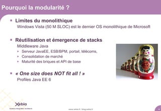 Pourquoi la modularité ?

   Limites du monolithique
     Windows Vista (50 M SLOC) est le dernier OS monolithique de Microsoft


   Réutilisation et émergence de stacks
     Middleware Java
        Serveur JavaEE, ESB/BPM, portail, télécoms,
        Consolidation de marché
        Maturité des briques et API de base


   « One size does NOT fit all ! »
     Profiles Java EE 6




                                   www.xebia.fr / blog.xebia.fr              4
 