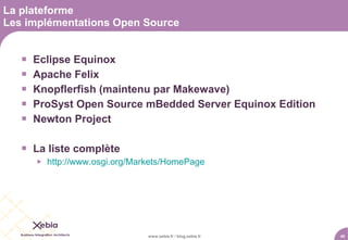 La plateforme
Les implémentations Open Source


      Eclipse Equinox
      Apache Felix
      Knopflerfish (maintenu par Makewave)
      ProSyst Open Source mBedded Server Equinox Edition
      Newton Project

    La liste complète
          http://www.osgi.org/Markets/HomePage




                                  www.xebia.fr / blog.xebia.fr   40
 