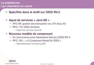 La plateforme
Les chantiers en cours

    Spécifiés dans le draft sur OSGi R4.2

    Ajout de services « Java EE »
         RFC 98: gestion des transaction via JTA et/ou XA
         RFC 119: OSGi distribué
           » Appel de services distants
    Nouveau modèle de composant
         En concurrence avec Declarative Service (OSGI R4 !)
         RFC 124 – « A Component Model for OSGi »
           » Standardisation de Spring DM




                                     www.xebia.fr / blog.xebia.fr   41
 
