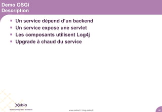 Demo OSGi
Description

      Un service dépend d’un backend
      Un service expose une servlet
      Les composants utilisent Log4j
      Upgrade à chaud du service




                           www.xebia.fr / blog.xebia.fr   42
 