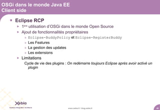 OSGi dans le monde Java EE
Client side

    Eclipse RCP
        1ère utilisation d’OSGi dans le monde Open Source
        Ajout de fonctionnalités propriétaires
          »   Eclipse-BuddyPolicy et Eclipse-RegisterBuddy
          »   Les Features
          »   La gestion des updates
          »   Les extensions
        Limitations
          Cycle de vie des plugins : On redémarre toujours Eclipse après avoir activé un
            plugin




                                    www.xebia.fr / blog.xebia.fr                           49
 