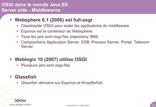 OSGi dans le monde Java EE
Server side - Middlewares

    Websphere 6.1 (2006) est full-osgi
         Classloader OSGI pour isoler les applications du middleware
         Equinox est le conteneur de Websphere
         Tous les jars sont osgi-fiés (repository IBM)
         Compositions Application Server, ESB, Process Server, Portal, Telecom
          Server


    Weblogic 10 (2007) utilise OSGI
         Plusieurs jars sont osgi-fiés


    Glassfish
         Glassfish démarre sur Equinox et Knopflerfish




                                    www.xebia.fr / blog.xebia.fr                  51
 