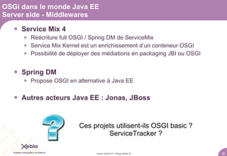 OSGi dans le monde Java EE
Server side - Middlewares

    Service Mix 4
         Réécriture full OSGI / Spring DM de ServiceMix
         Service Mix Kernel est un enrichissement d’un conteneur OSGI
         Possibilité de déployer des médiations en packaging JBI ou OSGI


    Spring DM
         Propose OSGI en alternative à Java EE


    Autres acteurs Java EE : Jonas, JBoss


                           Ces projets utilisent-ils OSGI basic ?
                                    ServiceTracker ?

                                  www.xebia.fr / blog.xebia.fr              52
 