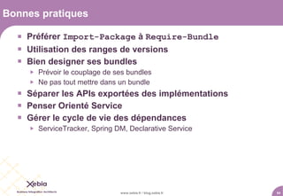 Bonnes pratiques

   Préférer Import-Package à Require-Bundle
   Utilisation des ranges de versions
   Bien designer ses bundles
        Prévoir le couplage de ses bundles
        Ne pas tout mettre dans un bundle
   Séparer les APIs exportées des implémentations
   Penser Orienté Service
   Gérer le cycle de vie des dépendances
        ServiceTracker, Spring DM, Declarative Service




                                 www.xebia.fr / blog.xebia.fr   54
 