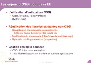 Les enjeux d’OSGi pour Java EE

   L’utilisation d’anti-pattern OSGi
        Class.forName / Factory Pattern
        System.exit()


   Réutilisation des libraries existantes non-OSGi
        Repackaging et prolifération de repositories
          OSGi.org, Spring, Servicemix, IBM (privé), etc
        Modification du source code (http://www.dynamicjava.org/)
        Bytecode patching au runtime (knoplerfish)


   Gestion des meta données
        OSGi: Entrées dans le manifest
        Java Module System: annotations et nouvelle syntaxe java


                                    www.xebia.fr / blog.xebia.fr     55
 