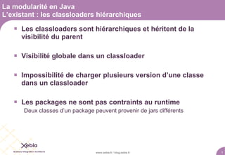 La modularité en Java
L’existant : les classloaders hiérarchiques

    Les classloaders sont hiérarchiques et héritent de la
     visibilité du parent

    Visibilité globale dans un classloader

    Impossibilité de charger plusieurs version d’une classe
     dans un classloader

    Les packages ne sont pas contraints au runtime
      Deux classes d’un package peuvent provenir de jars différents




                                 www.xebia.fr / blog.xebia.fr         7
 