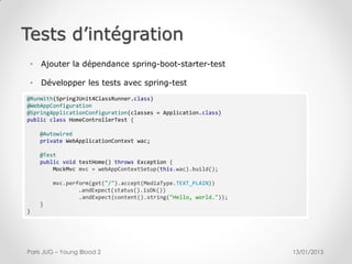 Tests d’intégration
13/01/2015Paris JUG – Young Blood 2
@RunWith(SpringJUnit4ClassRunner.class)
@WebAppConfiguration
@SpringApplicationConfiguration(classes = Application.class)
public class HomeControllerTest {
@Autowired
private WebApplicationContext wac;
@Test
public void testHome() throws Exception {
MockMvc mvc = webAppContextSetup(this.wac).build();
mvc.perform(get("/").accept(MediaType.TEXT_PLAIN))
.andExpect(status().isOk())
.andExpect(content().string("Hello, world."));
}
}
• Ajouter la dépendance spring-boot-starter-test
• Développer les tests avec spring-test
 