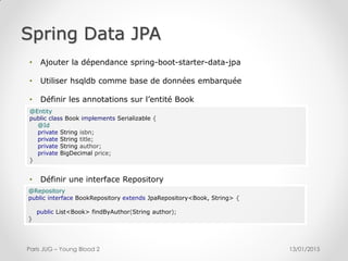 Spring Data JPA
13/01/2015Paris JUG – Young Blood 2
@Entity
public class Book implements Serializable {
@Id
private String isbn;
private String title;
private String author;
private BigDecimal price;
}
@Repository
public interface BookRepository extends JpaRepository<Book, String> {
public List<Book> findByAuthor(String author);
}
• Définir une interface Repository
• Ajouter la dépendance spring-boot-starter-data-jpa
• Utiliser hsqldb comme base de données embarquée
• Définir les annotations sur l’entité Book
 