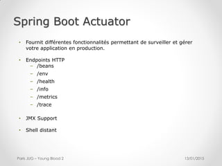 Spring Boot Actuator
13/01/2015Paris JUG – Young Blood 2
• Fournit différentes fonctionnalités permettant de surveiller et gérer
votre application en production.
• Endpoints HTTP
– /beans
– /env
– /health
– /info
– /metrics
– /trace
• JMX Support
• Shell distant
 