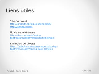 13/01/2015Paris JUG – Young Blood 2
Site du projet
http://projects.spring.io/spring-boot/
http://spring.io/blog
Guide de références
http://docs.spring.io/spring-
boot/docs/current/reference/htmlsingle/
Exemples de projets
https://github.com/spring-projects/spring-
boot/tree/master/spring-boot-samples
Liens utiles
 
