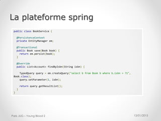 13/01/2015Paris JUG – Young Blood 2
La plateforme spring
public class BookService {
@PersistenceContext
private EntityManager em;
@Transactional
public Book save(Book book) {
return em.persist(book);
}
@Override
public List<Account> findByIsbn(String isbn) {
TypedQuery query = em.createQuery("select b from Book b where b.isbn = ?1",
Book.class);
query.setParameter(1, isbn);
return query.getResultList();
}
}
 
