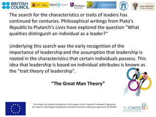 This project has received funding from the European Union’s Seventh Framework Programme
for research, technological development and demonstration under grant agreement No 643330
The search for the characteristics or traits of leaders has
continued for centuries. Philosophical writings from Plato's
Republicto Plutarch's Lives have explored the question "What
qualities distinguish an individual as a leader?“
Underlying this search was the early recognition of the
importance of leadership and the assumption that leadership is
rooted in the characteristics that certain individuals possess. This
idea that leadership is based on individual attributes is known as
the "trait theory of leadership".
“The Great Man Theory”
 