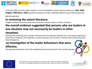 This project has received funding from the European Union’s Seventh Framework Programme
for research, technological development and demonstration under grant agreement No 643330
In the late 1940s and early 1950s, however, a series of qualitative reviews of these studies (e.g., Bird, 1940;
Stogdill, 1948 Mann, 1959) prompted researchers to take a drastically different view of the driving forces
behind leadership.
In reviewing the extant literature,
Stogdill and Mann found that while some traits were common across a number of studies,
the overall evidence suggested that persons who are leaders in
one situation may not necessarily be leaders in other
situations.
Subsequently, leadership was no longer characterised as an enduring individual trait, as situational approaches
posited that individuals can be effective in certain situations, but not others. The focus then shifted away from
traits of leaders to
an investigation of the leader behaviours that were
effective.
This approach dominated much of the leadership theory and research for the next few decades.
 