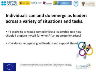 This project has received funding from the European Union’s Seventh Framework Programme
for research, technological development and demonstration under grant agreement No 643330
Individuals can and do emerge as leaders
across a variety of situations and tasks.
• If I aspire to or would someday like a leadership role how
should I prepare myself for when/if an opportunity arises?
• How do we recognise good leaders and support them?
 