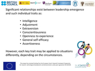 This project has received funding from the European Union’s Seventh Framework Programme
for research, technological development and demonstration under grant agreement No 643330
Significant relationships exist between leadership emergence
and such individual traits as:
• Intelligence
• Adjustment
• Extraversion
• Conscientiousness
• Openness to experience
• General self-efficacy
• Assertiveness
However, each key trait may be applied to situations
differently, depending on the circumstances.
 