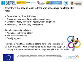 This project has received funding from the European Union’s Seventh Framework Programme
for research, technological development and demonstration under grant agreement No 643330
Other traits that may be found in those who seek and/or gain leadership
roles:
• Determination, drive, initiative
• Energy, perseverance & sometimes dominance
• Wholeheartedly pursue their goals, work long hours
• Ambitious, and often very competitive
Cognitive capacity includes:
• Analytical and verbal ability
• Behavioural flexibility
• Good judgment.
Individuals with these traits are able to formulate solutions to
difficult problems, work well under stress or deadlines, adapt to
changing situations, and create well-thought-out plans for the future.
 
