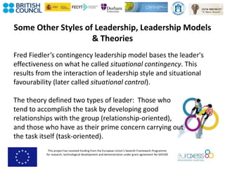 This project has received funding from the European Union’s Seventh Framework Programme
for research, technological development and demonstration under grant agreement No 643330
Some Other Styles of Leadership, Leadership Models
& Theories
Fred Fiedler’s contingency leadership model bases the leader's
effectiveness on what he called situational contingency. This
results from the interaction of leadership style and situational
favourability (later called situational control).
The theory defined two types of leader: Those who
tend to accomplish the task by developing good
relationships with the group (relationship-oriented),
and those who have as their prime concern carrying out
the task itself (task-oriented).
 