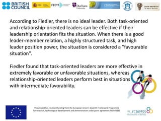 This project has received funding from the European Union’s Seventh Framework Programme
for research, technological development and demonstration under grant agreement No 643330
According to Fiedler, there is no ideal leader. Both task-oriented
and relationship-oriented leaders can be effective if their
leadership orientation fits the situation. When there is a good
leader-member relation, a highly structured task, and high
leader position power, the situation is considered a "favourable
situation".
Fiedler found that task-oriented leaders are more effective in
extremely favorable or unfavorable situations, whereas
relationship-oriented leaders perform best in situations
with intermediate favorability.
 