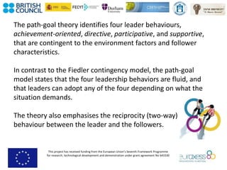 This project has received funding from the European Union’s Seventh Framework Programme
for research, technological development and demonstration under grant agreement No 643330
The path-goal theory identifies four leader behaviours,
achievement-oriented, directive, participative, and supportive,
that are contingent to the environment factors and follower
characteristics.
In contrast to the Fiedler contingency model, the path-goal
model states that the four leadership behaviors are fluid, and
that leaders can adopt any of the four depending on what the
situation demands.
The theory also emphasises the reciprocity (two-way)
behaviour between the leader and the followers.
 