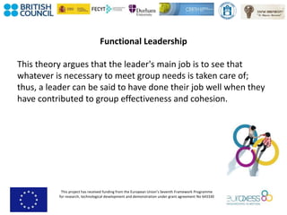 This project has received funding from the European Union’s Seventh Framework Programme
for research, technological development and demonstration under grant agreement No 643330
Functional Leadership
This theory argues that the leader's main job is to see that
whatever is necessary to meet group needs is taken care of;
thus, a leader can be said to have done their job well when they
have contributed to group effectiveness and cohesion.
 