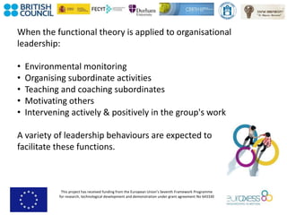 This project has received funding from the European Union’s Seventh Framework Programme
for research, technological development and demonstration under grant agreement No 643330
When the functional theory is applied to organisational
leadership:
• Environmental monitoring
• Organising subordinate activities
• Teaching and coaching subordinates
• Motivating others
• Intervening actively & positively in the group's work
A variety of leadership behaviours are expected to
facilitate these functions.
 