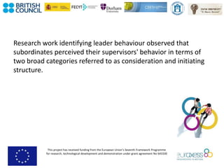 This project has received funding from the European Union’s Seventh Framework Programme
for research, technological development and demonstration under grant agreement No 643330
Research work identifying leader behaviour observed that
subordinates perceived their supervisors' behavior in terms of
two broad categories referred to as consideration and initiating
structure.
 