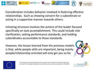 This project has received funding from the European Union’s Seventh Framework Programme
for research, technological development and demonstration under grant agreement No 643330
Consideration includes behavior involved in fostering effective
relationships. Such as showing concern for a subordinate or
acting in a supportive manner towards others.
Initiating structure involves the actions of the leader focused
specifically on task accomplishment. This could include role
clarification, setting performance standards, and holding
subordinates accountable to those standards.
However, the lesson learned from the previous models
is that, while people skills are important, being mainly
people/relationship oriented will only get you so far.
 