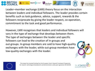 This project has received funding from the European Union’s Seventh Framework Programme
for research, technological development and demonstration under grant agreement No 643330
Leader–member exchange (LMX) theory focus on the interaction
between leaders and individual followers. The leader provides certain
benefits such as task guidance, advice, support, rewards & the
followers reciprocate by giving the leader respect, co-operation,
commitment to the task and good performance.
However, LMX recognises that leaders and individual followers will
vary in the type of exchange that develops between them.
The type of exchanges between the leader and specific
followers can lead to the creation of in-groups and
out-groups. In-group members are said to have high-quality
exchanges with the leader, while out-group members have
low-quality exchanges with the leader.
 