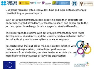 This project has received funding from the European Union’s Seventh Framework Programme
for research, technological development and demonstration under grant agreement No 643330
Out-group members often receive less time and more distant exchanges
than their in-group counterparts.
With out-group members, leaders expect no more than adequate job
performance, good attendance, reasonable respect, and adherence to the
job description in exchange for a fair wage and standard benefits.
The leader spends less time with out-group members, they have fewer
developmental experiences, and the leader tends to emphasise his/her
formal authority to obtain compliance to leader requests.
Research shows that out-group members are less satisfied with
their job and organisation, receive lower performance
evaluations from the leader, see their leader as less fair, and are
more likely to file grievances or leave the organisation.
 