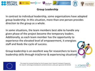 This project has received funding from the European Union’s Seventh Framework Programme
for research, technological development and demonstration under grant agreement No 643330
Group Leadership
In contrast to individual leadership, some organisations have adopted
group leadership. In this situation, more than one person provides
direction to the group as a whole.
In some situations, the team members best able to handle any
given phase of the project become the temporary leaders.
Additionally, as each team member has the opportunity to
experience the elevated level of empowerment, it energises
staff and feeds the cycle of success.
Group leadership is an excellent way for researchers to learn
leadership skills through trial/error & experiencing situations
 