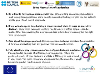 This project has received funding from the European Union’s Seventh Framework Programme
for research, technological development and demonstration under grant agreement No 643330
Some Necessities of Leadership
1. Be willing to have people disagree with you. When setting appropriate boundaries
and taking strong positions, some people may not only disagree with you but actively
dislike you. Don't take it personally.
2. Know when to spend time building a consensus and when to make an executive
decision. Sometimes everyone involved needs to agree before progress can be
made. Other times waiting for a consensus risks failure. Learn to recognise the right
time to take over.
3. Care about the people you lead. Genuine concern is always perceived & appreciated,
& far more motivating than any punitive measure could ever be.
4. Fully visualise every repercussion of each of your decisions in advance.
Plans often fail because of unforeseen consequences. Follow the
predicted results of your decisions and take a 360 degree look around
in your mind. The more concretely you can do this, the more likely you'll
be able to predict results no one else can.
 