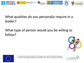 This project has received funding from the European Union’s Seventh Framework Programme
for research, technological development and demonstration under grant agreement No 643330
What qualities do you personally require in a
leader?
What type of person would you be willing to
follow?
 