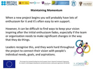 This project has received funding from the European Union’s Seventh Framework Programme
for research, technological development and demonstration under grant agreement No 643330
Maintaining Momentum
When a new project begins you will probably have lots of
enthusiasm for it and it's often easy to win support.
However, it can be difficult to find ways to keep your vision
inspiring after the initial enthusiasm fades, especially if the team
or organisation needs to make significant changes in the way
that they do things.
Leaders recognise this, and they work hard throughout
the project to connect their vision with people's
individual needs, goals, and aspirations.
 
