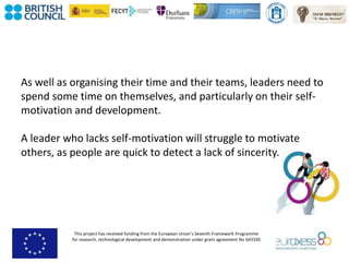 This project has received funding from the European Union’s Seventh Framework Programme
for research, technological development and demonstration under grant agreement No 643330
As well as organising their time and their teams, leaders need to
spend some time on themselves, and particularly on their self-
motivation and development.
A leader who lacks self-motivation will struggle to motivate
others, as people are quick to detect a lack of sincerity.
 