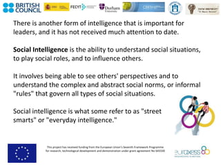 This project has received funding from the European Union’s Seventh Framework Programme
for research, technological development and demonstration under grant agreement No 643330
There is another form of intelligence that is important for
leaders, and it has not received much attention to date.
Social Intelligence is the ability to understand social situations,
to play social roles, and to influence others.
It involves being able to see others' perspectives and to
understand the complex and abstract social norms, or informal
"rules" that govern all types of social situations.
Social intelligence is what some refer to as "street
smarts" or "everyday intelligence."
 