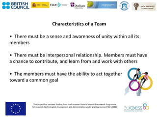 This project has received funding from the European Union’s Seventh Framework Programme
for research, technological development and demonstration under grant agreement No 643330
Characteristics of a Team
• There must be a sense and awareness of unity within all its
members
• There must be interpersonal relationship. Members must have
a chance to contribute, and learn from and work with others
• The members must have the ability to act together
toward a common goal
 