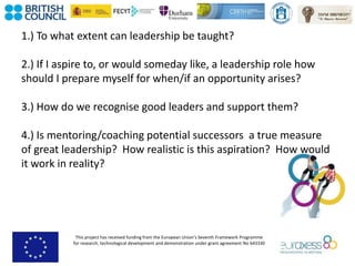 This project has received funding from the European Union’s Seventh Framework Programme
for research, technological development and demonstration under grant agreement No 643330
1.) To what extent can leadership be taught?
2.) If I aspire to, or would someday like, a leadership role how
should I prepare myself for when/if an opportunity arises?
3.) How do we recognise good leaders and support them?
4.) Is mentoring/coaching potential successors a true measure
of great leadership? How realistic is this aspiration? How would
it work in reality?
 