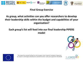 This project has received funding from the European Union’s Seventh Framework Programme
for research, technological development and demonstration under grant agreement No 643330
Final Group Exercise
As group, what activities can you offer researchers to develop
their leadership skills within the budget and capabilities of your
organisation?
Each group’s list will feed into our final leadership PIPERS
model
 