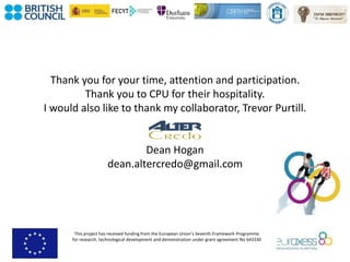 This project has received funding from the European Union’s Seventh Framework Programme
for research, technological development and demonstration under grant agreement No 643330
Thank you for your time, attention and participation.
Thank you to CPU for their hospitality.
I would also like to thank my collaborator, Trevor Purtill.
Dean Hogan
dean.altercredo@gmail.com
 