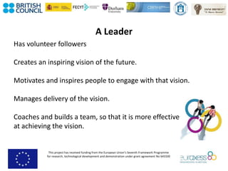 This project has received funding from the European Union’s Seventh Framework Programme
for research, technological development and demonstration under grant agreement No 643330
A Leader
Has volunteer followers
Creates an inspiring vision of the future.
Motivates and inspires people to engage with that vision.
Manages delivery of the vision.
Coaches and builds a team, so that it is more effective
at achieving the vision.
 