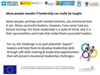 This project has received funding from the European Union’s Seventh Framework Programme
for research, technological development and demonstration under grant agreement No 643330
Many people wonder if leadership can really be taught.
Some people, perhaps with vested interests, are convinced that
it can. Many successful leaders, however, have never had any
formal training. For them leadership is a state of mind, and it is
their personalities and traits that make them successful leaders.
For us, the challenge is to spot potential “expert”
leaders and help them to develop leadership skills
through soft skills training & leadership opportunities
that will present situational leadership challenges.
 