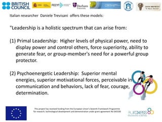 This project has received funding from the European Union’s Seventh Framework Programme
for research, technological development and demonstration under grant agreement No 643330
Italian researcher Daniele Trevisani offers these models:
"Leadership is a holistic spectrum that can arise from:
(1) Primal Leadership: Higher levels of physical power, need to
display power and control others, force superiority, ability to
generate fear, or group-member's need for a powerful group
protector.
(2) Psychoenergetic Leadership: Superior mental
energies, superior motivational forces, perceivable in
communication and behaviors, lack of fear, courage,
determination.
 