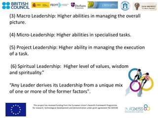 This project has received funding from the European Union’s Seventh Framework Programme
for research, technological development and demonstration under grant agreement No 643330
(3) Macro Leadership: Higher abilities in managing the overall
picture.
(4) Micro-Leadership: Higher abilities in specialised tasks.
(5) Project Leadership: Higher ability in managing the execution
of a task.
(6) Spiritual Leadership: Higher level of values, wisdom
and spirituality.”
“Any Leader derives its Leadership from a unique mix
of one or more of the former factors".
 