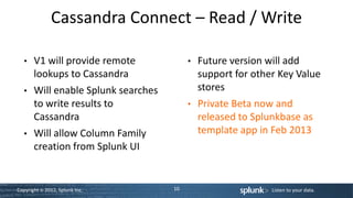 Cassandra Connect – Read / Write

   •   V1 will provide remote             •   Future version will add
       lookups to Cassandra                   support for other Key Value
   •   Will enable Splunk searches            stores
       to write results to                •   Private Beta now and
       Cassandra                              released to Splunkbase as
   •   Will allow Column Family               template app in Feb 2013
       creation from Splunk UI


Copyright © 2012, Splunk Inc.        10                       Listen to your data.
 