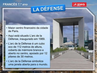 FRANCÊS 7.º ano
• Maior centro financeiro da cidade
de Paris.
• Aqui está situado L’arc de la
Défense, inaugurado em 1989.
• L’arc de la Défense é um cubo
oco de 112 metros de altura,
coberto de mármore branco e
aberto no centro, apoiado por 12
pilares de 30 metros.
• L’arc de la Défense simboliza
uma janela aberta para o mundo.
 